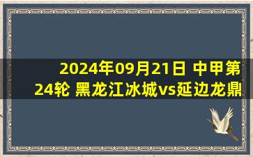 2024年09月21日 中甲第24轮 黑龙江冰城vs延边龙鼎 全场录像